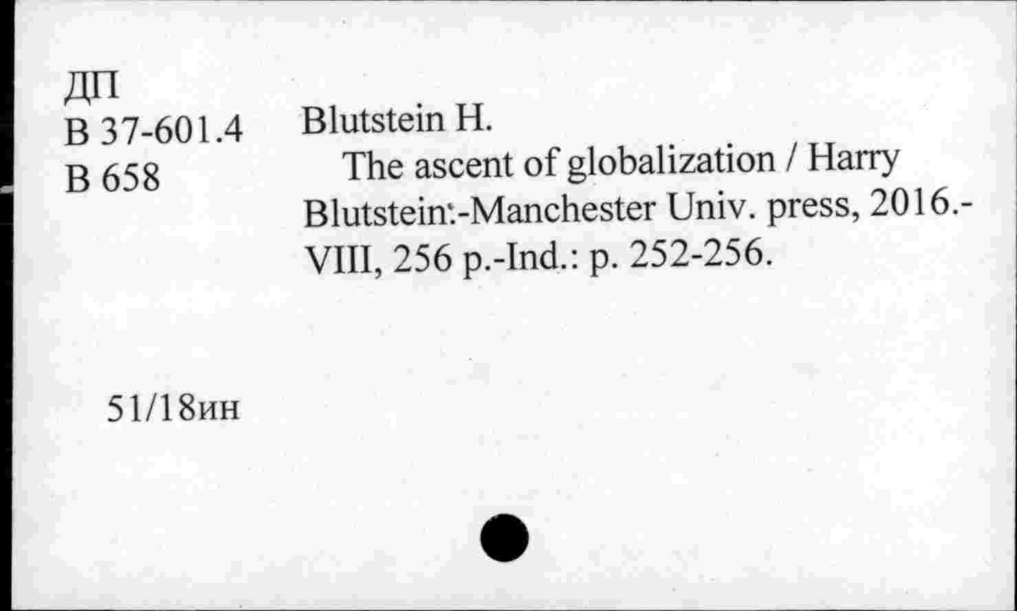 ﻿An
B 37-601.4
B658
Blutstein H.
The ascent of globalization I Harry Blutstein'.-Manchester Univ, press, 2016.-VIII, 256 p.-Ind.: p. 252-256.
51/18hh